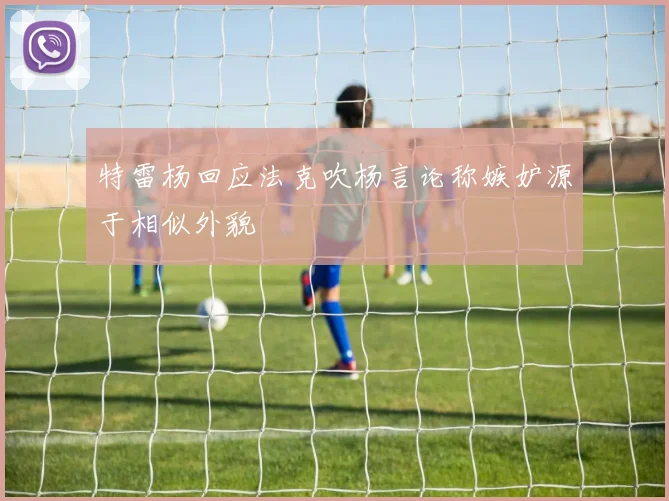 特雷杨回应法克吹杨言论称嫉妒源于相似外貌