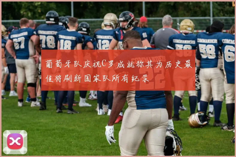葡萄牙队庆祝C罗成就称其为历史最佳将刷新国家队所有纪录