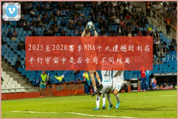 2025至2026赛季NBA十大遗憾时刻在平行宇宙中是否会有不同结局