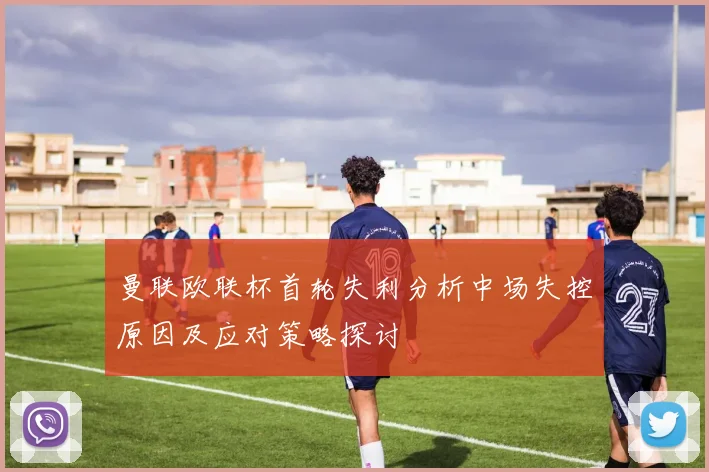曼联欧联杯首轮失利分析中场失控原因及应对策略探讨