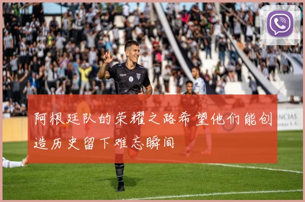 阿根廷队的荣耀之路希望他们能创造历史留下难忘瞬间