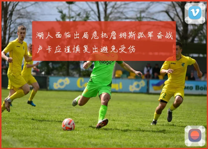 湖人面临出局危机詹姆斯孤军奋战卢卡应谨慎复出避免受伤