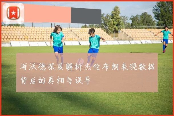 海沃德深度解析杰伦布朗表现数据背后的真相与误导
