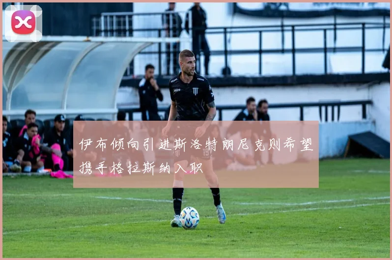 伊布倾向引进斯洛特朗尼克则希望携手格拉斯纳入职