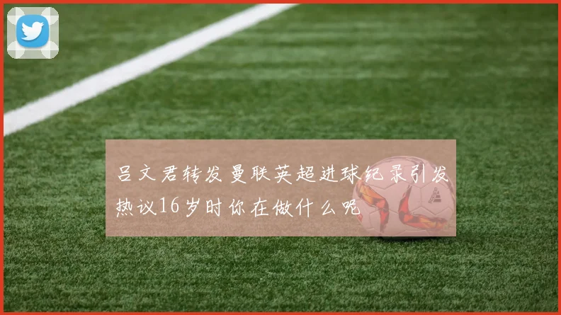 吕文君转发曼联英超进球纪录引发热议16岁时你在做什么呢