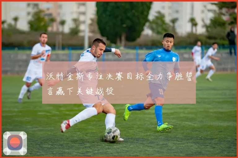沃特金斯专注决赛目标全力争胜誓言赢下关键战役
