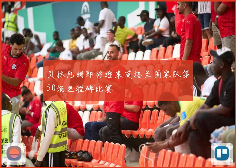 贝林厄姆即将迎来英格兰国家队第50场里程碑比赛