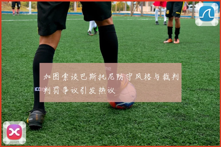 加图索谈巴斯托尼防守风格与裁判判罚争议引发热议