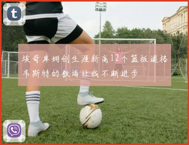 埃奇库姆创生涯新高12个篮板道格韦斯特的教诲让我不断进步