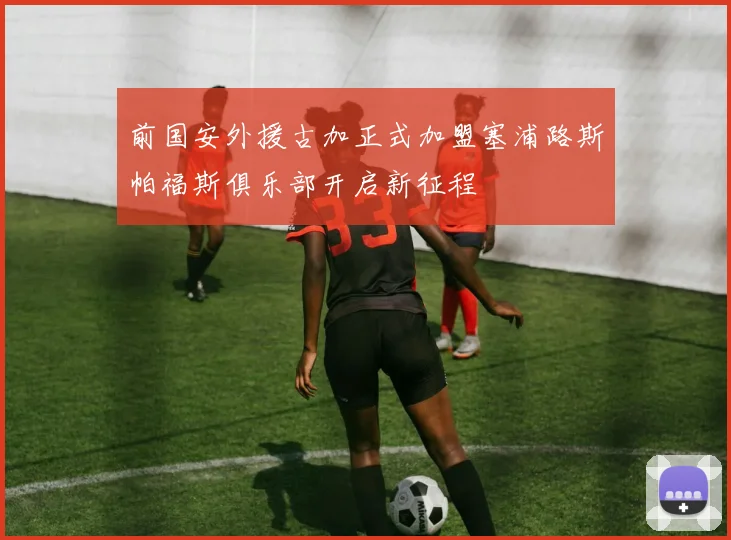 前国安外援古加正式加盟塞浦路斯帕福斯俱乐部开启新征程