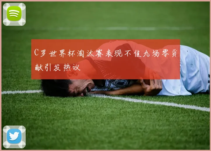 C罗世界杯淘汰赛表现不佳九场零贡献引发热议