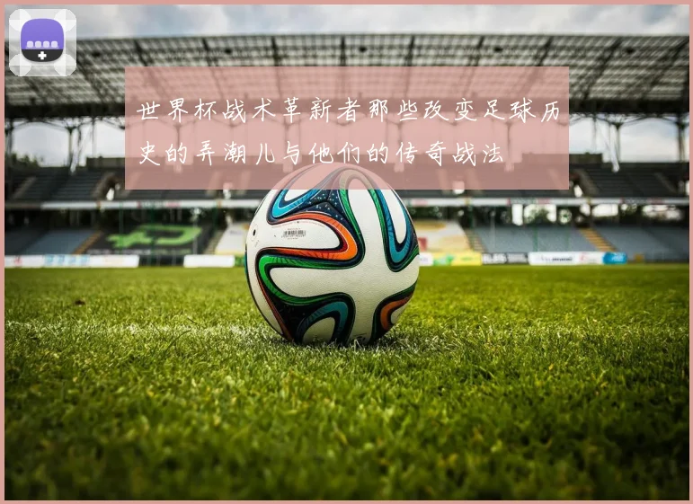 世界杯战术革新者那些改变足球历史的弄潮儿与他们的传奇战法