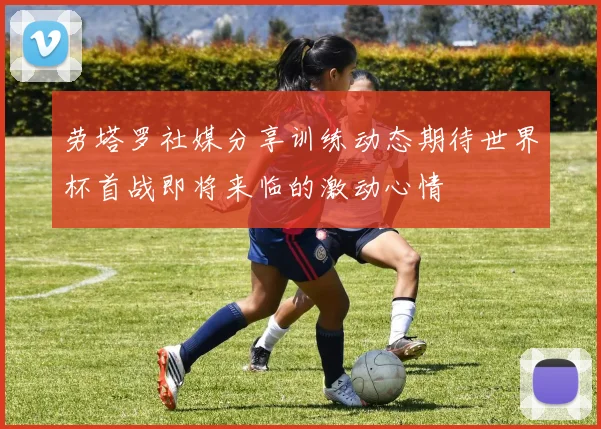 劳塔罗社媒分享训练动态期待世界杯首战即将来临的激动心情
