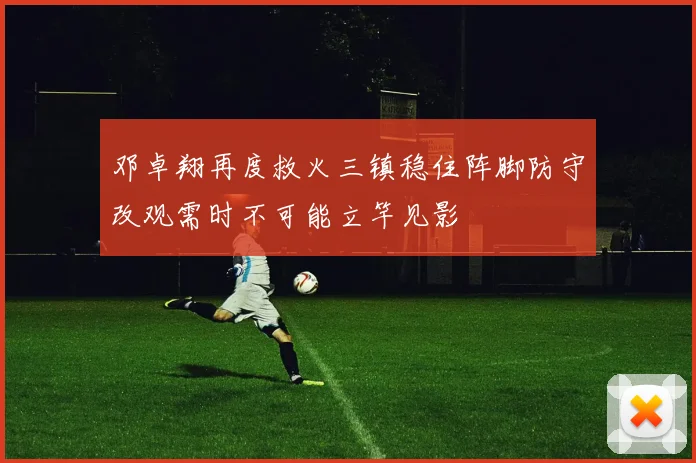 邓卓翔再度救火三镇稳住阵脚防守改观需时不可能立竿见影