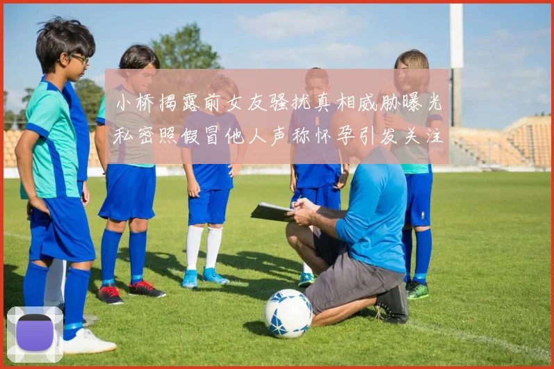 小桥揭露前女友骚扰真相威胁曝光私密照假冒他人声称怀孕引发关注