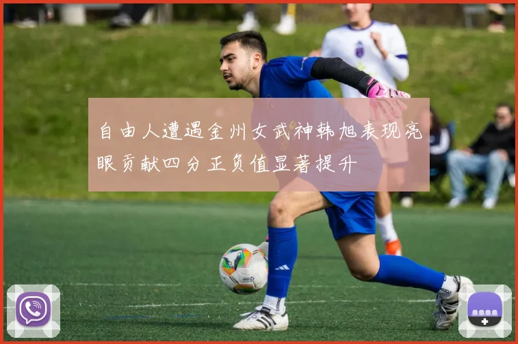 自由人遭遇金州女武神韩旭表现亮眼贡献四分正负值显著提升