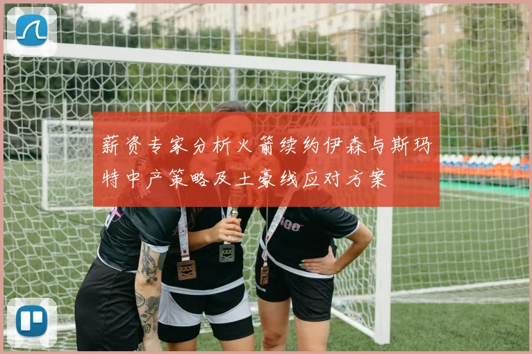 薪资专家分析火箭续约伊森与斯玛特中产策略及土豪线应对方案