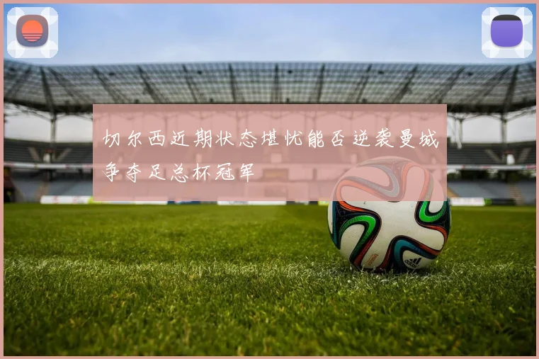 切尔西近期状态堪忧能否逆袭曼城争夺足总杯冠军