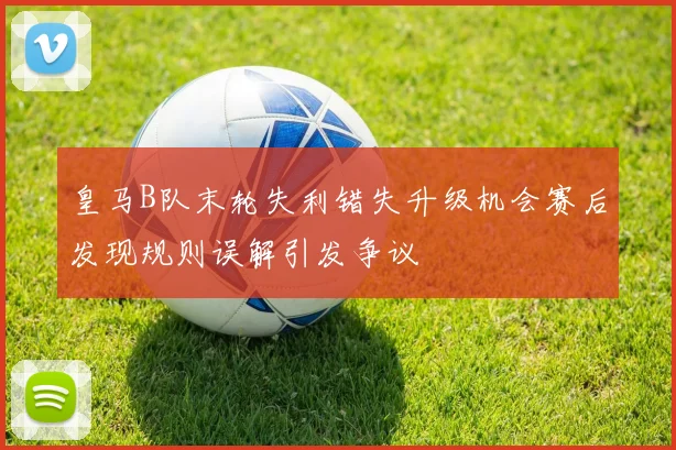 皇马B队末轮失利错失升级机会赛后发现规则误解引发争议