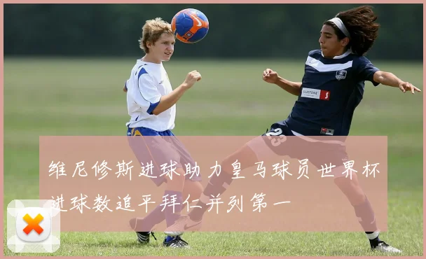 维尼修斯进球助力皇马球员世界杯进球数追平拜仁并列第一