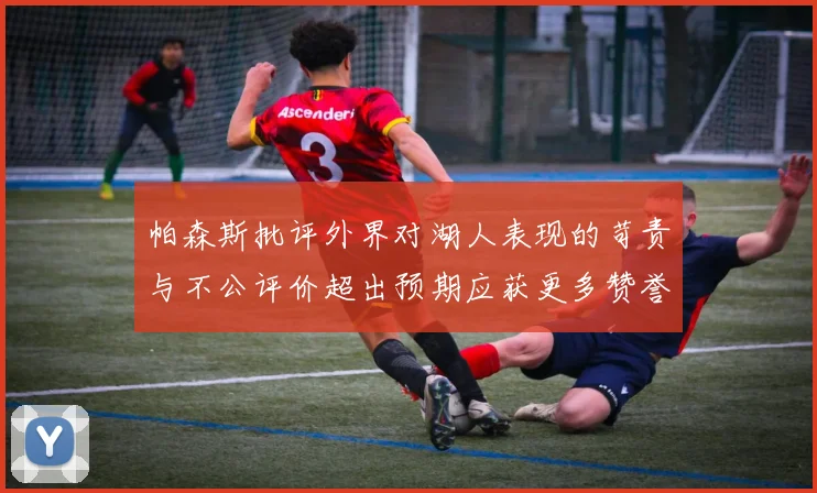 帕森斯批评外界对湖人表现的苛责与不公评价超出预期应获更多赞誉