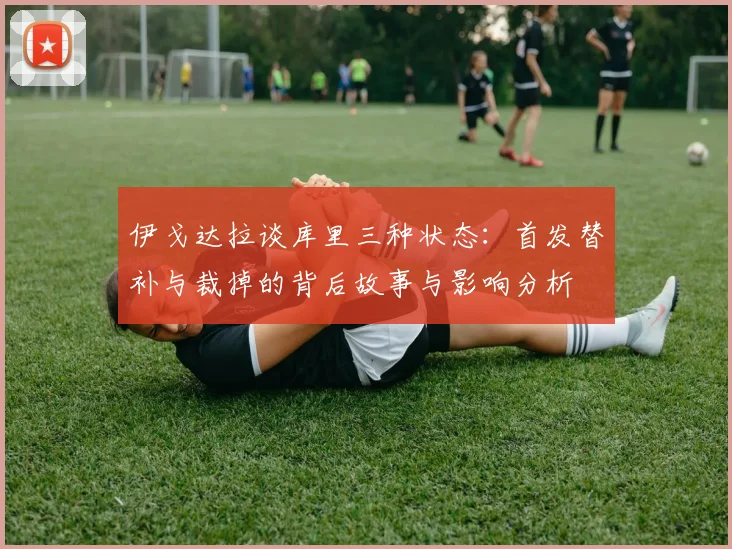 伊戈达拉谈库里三种状态：首发替补与裁掉的背后故事与影响分析