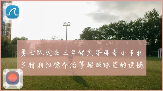 勇士队过去三年错失字母哥小卡杜兰特利拉德乔治等超级球星的遗憾回顾