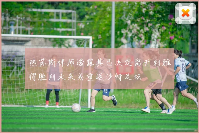 热苏斯律师透露其已决定离开利雅得胜利未来或重返沙特足坛