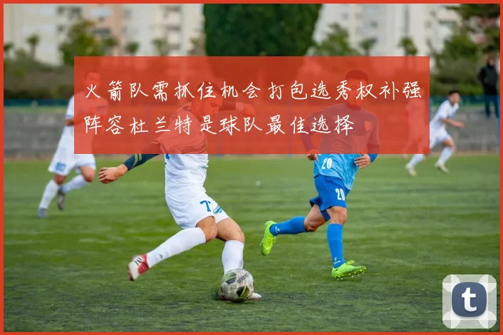 火箭队需抓住机会打包选秀权补强阵容杜兰特是球队最佳选择