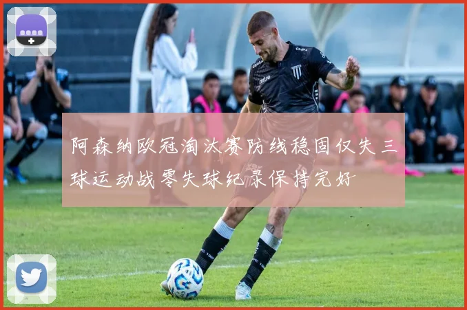 阿森纳欧冠淘汰赛防线稳固仅失三球运动战零失球纪录保持完好