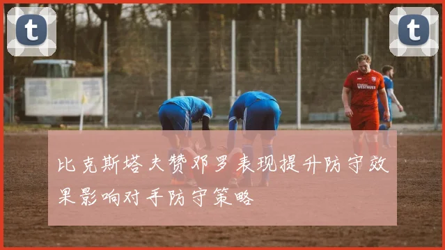 比克斯塔夫赞邓罗表现提升防守效果影响对手防守策略