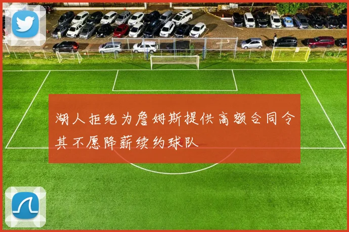 湖人拒绝为詹姆斯提供高额合同令其不愿降薪续约球队